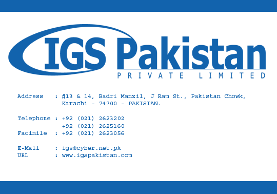 IGS Pakistan (Pvt) Ltd 
#13&14, Badri Manzil, J Ram St., 
Pakistan Chowk, Karachi - 74900 
Pakistan. 
Tel: +92 (021) 2623202 & 2623056 
Fax: +92 (021) 2623056 
Email: igs@cyber.net.pk